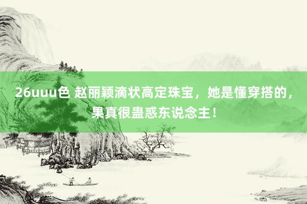 26uuu色 赵丽颖滴状高定珠宝，她是懂穿搭的，果真很蛊惑东说念主！