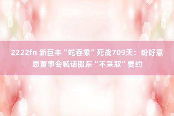 2222fn 新巨丰“蛇吞象”死战709天：纷好意思董事会喊话股东“不采取”要约