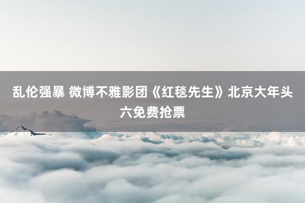 乱伦强暴 微博不雅影团《红毯先生》北京大年头六免费抢票