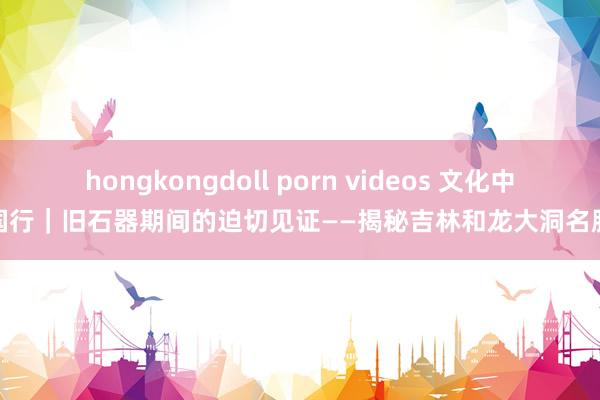 hongkongdoll porn videos 文化中国行｜旧石器期间的迫切见证——揭秘吉林和龙大洞名胜