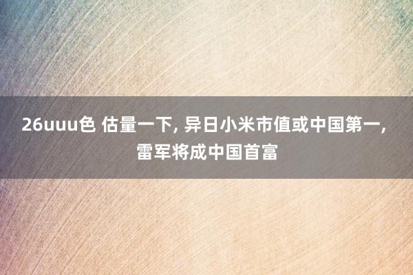 26uuu色 估量一下, 异日小米市值或中国第一, 雷军将成中国首富