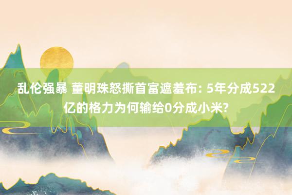 乱伦强暴 董明珠怒撕首富遮羞布: 5年分成522亿的格力为何输给0分成小米?