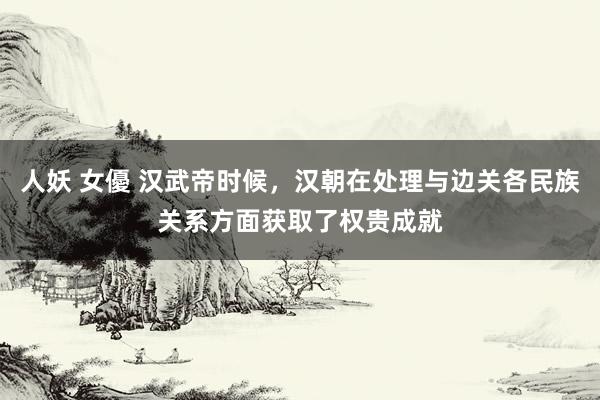 人妖 女優 汉武帝时候，汉朝在处理与边关各民族关系方面获取了权贵成就