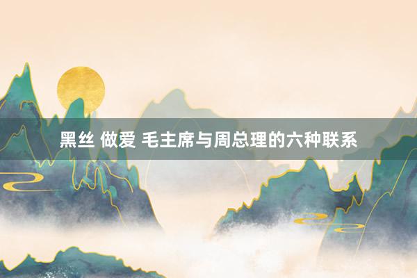 黑丝 做爱 毛主席与周总理的六种联系