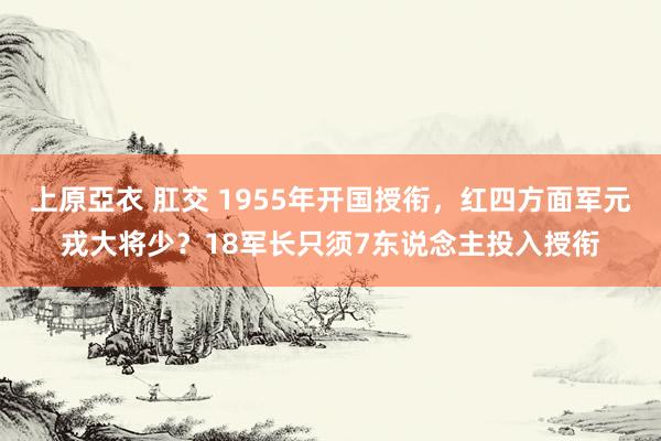 上原亞衣 肛交 1955年开国授衔，红四方面军元戎大将少？18军长只须7东说念主投入授衔
