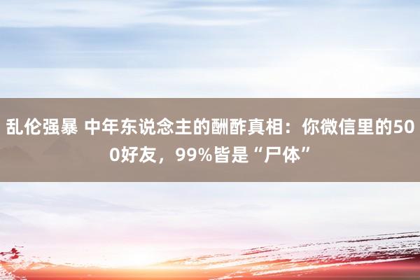 乱伦强暴 中年东说念主的酬酢真相：你微信里的500好友，99%皆是“尸体”