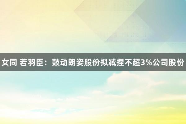 女同 若羽臣：鼓动朗姿股份拟减捏不超3%公司股份
