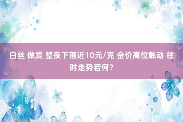 白丝 做爱 整夜下落近10元/克 金价高位触动 往时走势若何？