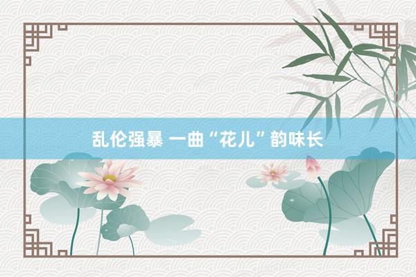 乱伦强暴 一曲“花儿”韵味长