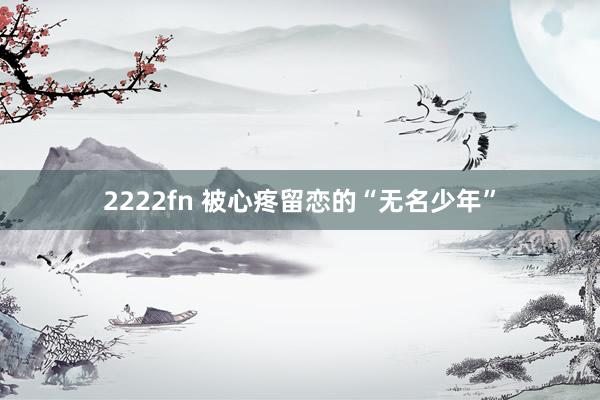 2222fn 被心疼留恋的“无名少年”