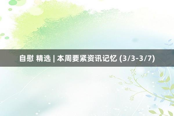 自慰 精选 | 本周要紧资讯记忆 (3/3-3/7)