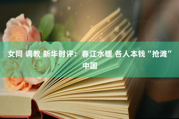 女同 调教 新华时评：春江水暖 各人本钱“抢滩”中国