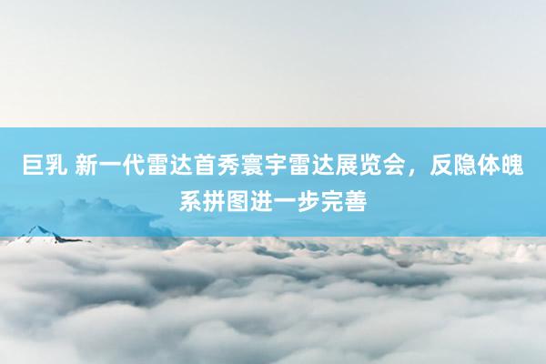 巨乳 新一代雷达首秀寰宇雷达展览会，反隐体魄系拼图进一步完善