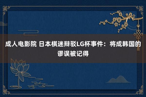 成人电影院 日本棋迷辩驳LG杯事件：将成韩国的谬误被记得