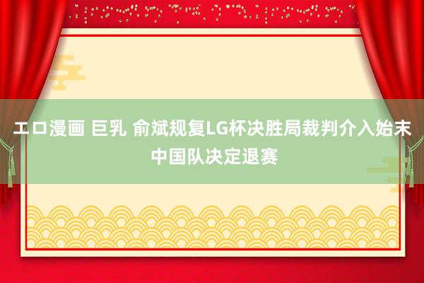 エロ漫画 巨乳 俞斌规复LG杯决胜局裁判介入始末 中国队决定退赛