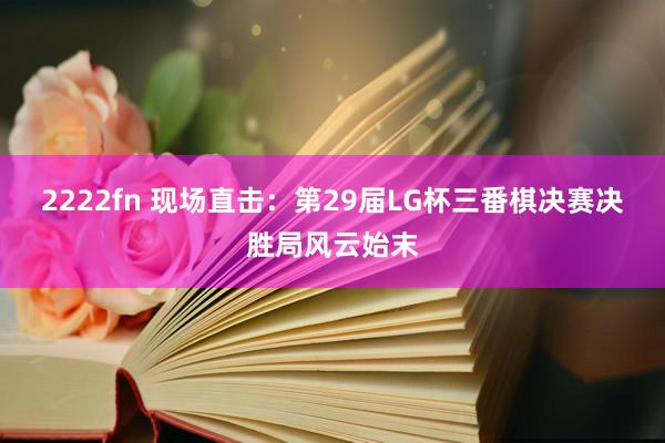 2222fn 现场直击：第29届LG杯三番棋决赛决胜局风云始末
