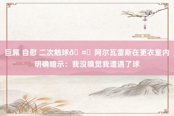 巨屌 自慰 二次触球🤔阿尔瓦雷斯在更衣室内明确暗示：我没嗅觉我遭遇了球