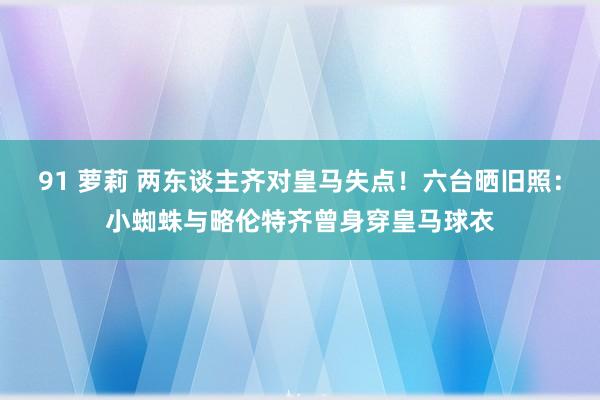 91 萝莉 两东谈主齐对皇马失点！六台晒旧照：小蜘蛛与略伦特齐曾身穿皇马球衣