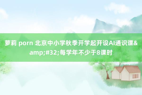 萝莉 porn 北京中小学秋季开学起开设AI通识课&#32;每学年不少于8课时