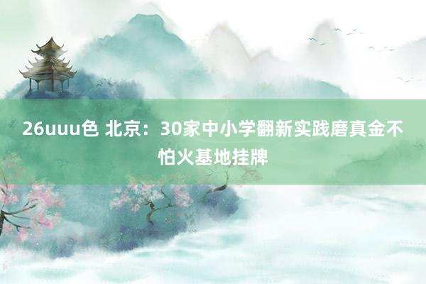 26uuu色 北京：30家中小学翻新实践磨真金不怕火基地挂牌