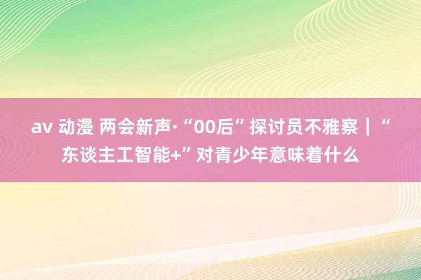 av 动漫 两会新声·“00后”探讨员不雅察｜“东谈主工智能+”对青少年意味着什么