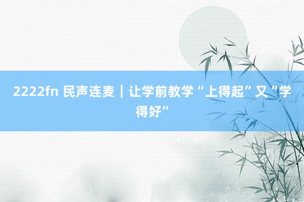 2222fn 民声连麦｜让学前教学“上得起”又“学得好”