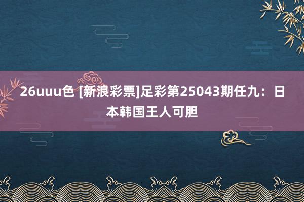 26uuu色 [新浪彩票]足彩第25043期任九：日本韩国王人可胆