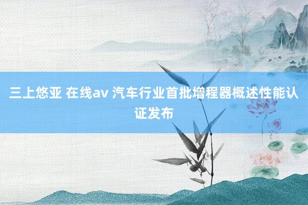 三上悠亚 在线av 汽车行业首批增程器概述性能认证发布