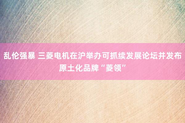 乱伦强暴 三菱电机在沪举办可抓续发展论坛并发布原土化品牌“菱领”