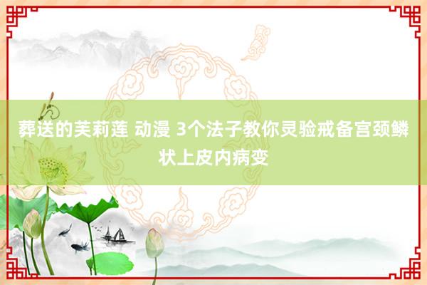 葬送的芙莉莲 动漫 3个法子教你灵验戒备宫颈鳞状上皮内病变