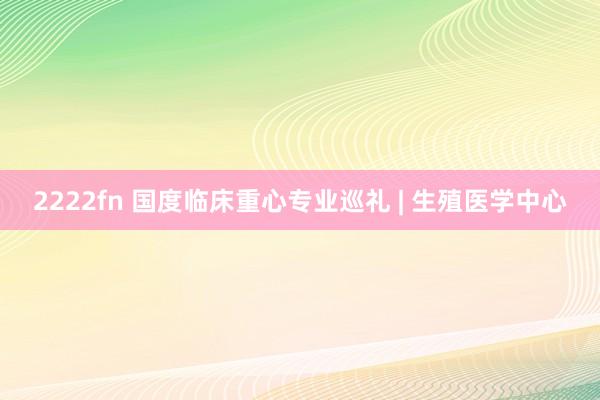 2222fn 国度临床重心专业巡礼 | 生殖医学中心