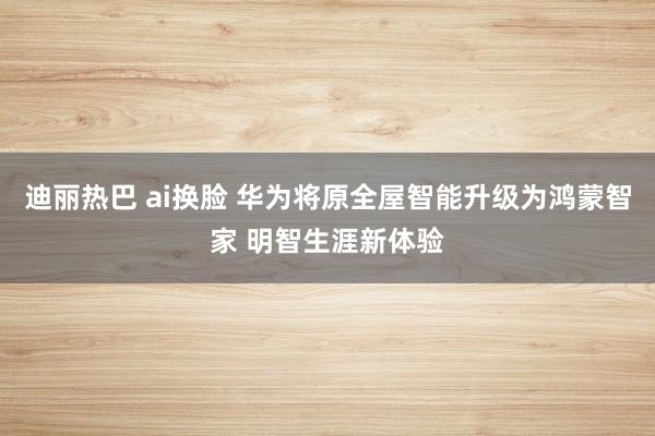 迪丽热巴 ai换脸 华为将原全屋智能升级为鸿蒙智家 明智生涯新体验