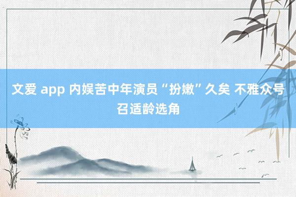 文爱 app 内娱苦中年演员“扮嫩”久矣 不雅众号召适龄选角