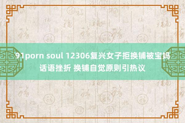 91porn soul 12306复兴女子拒换铺被宝妈话语挫折 换铺自觉原则引热议