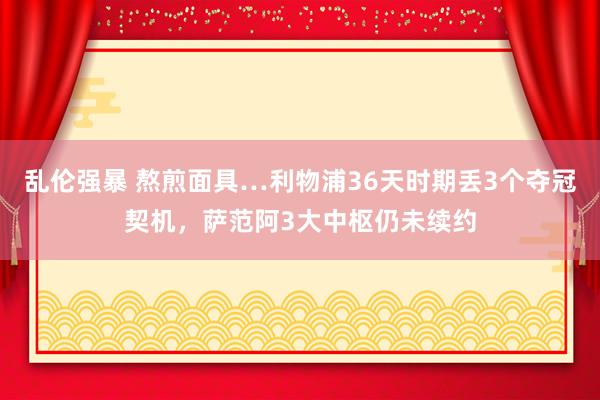 乱伦强暴 熬煎面具…利物浦36天时期丢3个夺冠契机，萨范阿3大中枢仍未续约