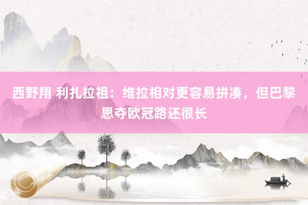 西野翔 利扎拉祖：维拉相对更容易拼凑，但巴黎思夺欧冠路还很长