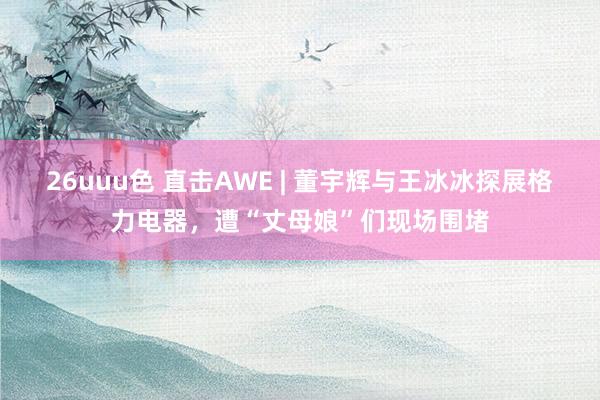 26uuu色 直击AWE | 董宇辉与王冰冰探展格力电器，遭“丈母娘”们现场围堵