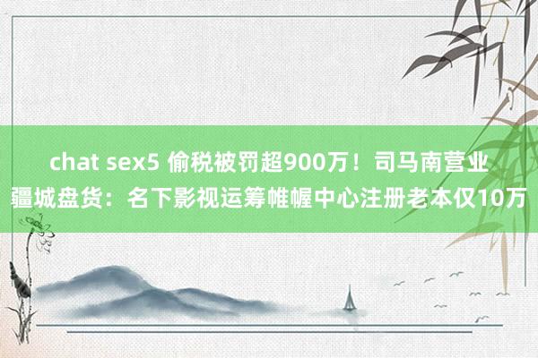 chat sex5 偷税被罚超900万！司马南营业疆城盘货：名下影视运筹帷幄中心注册老本仅10万