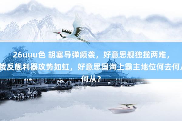 26uuu色 胡塞导弹频袭，好意思舰独揽两难，中俄反舰利器攻势如虹，好意思国海上霸主地位何去何从？