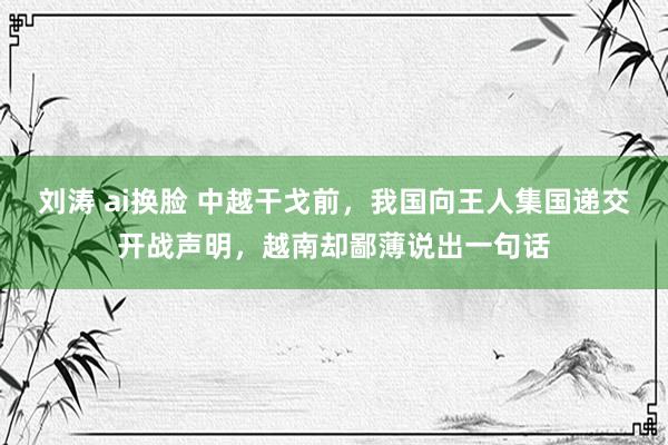 刘涛 ai换脸 中越干戈前，我国向王人集国递交开战声明，越南却鄙薄说出一句话
