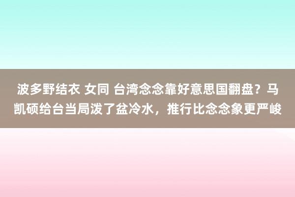波多野结衣 女同 台湾念念靠好意思国翻盘？马凯硕给台当局泼了盆冷水，推行比念念象更严峻
