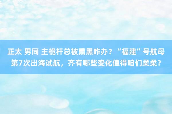 正太 男同 主桅杆总被熏黑咋办？“福建”号航母第7次出海试航，齐有哪些变化值得咱们柔柔？