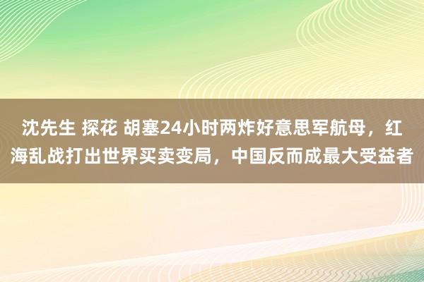 沈先生 探花 胡塞24小时两炸好意思军航母，红海乱战打出世界买卖变局，中国反而成最大受益者