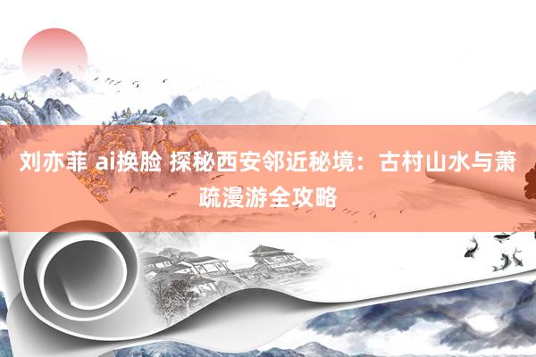 刘亦菲 ai换脸 探秘西安邻近秘境：古村山水与萧疏漫游全攻略