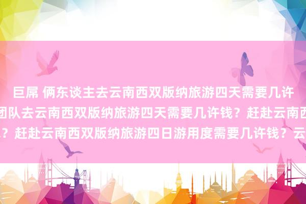 巨屌 俩东谈主去云南西双版纳旅游四天需要几许用度？一百东谈主研学团队去云南西双版纳旅游四天需要几许钱？赶赴云南西双版纳旅游四日游用度需要几许钱？云南旅游几许钱