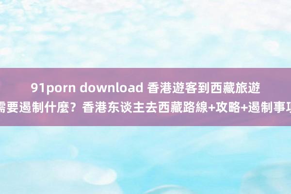 91porn download 香港遊客到西藏旅遊需要遏制什麼？香港东谈主去西藏路線+攻略+遏制事項