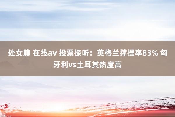 处女膜 在线av 投票探听：英格兰撑捏率83% 匈牙利vs土耳其热度高