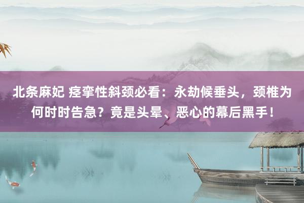 北条麻妃 痉挛性斜颈必看：永劫候垂头，颈椎为何时时告急？竟是头晕、恶心的幕后黑手！