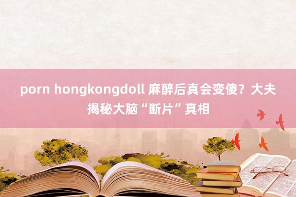 porn hongkongdoll 麻醉后真会变傻？大夫揭秘大脑“断片”真相