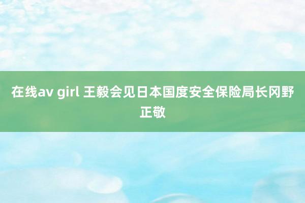 在线av girl 王毅会见日本国度安全保险局长冈野正敬